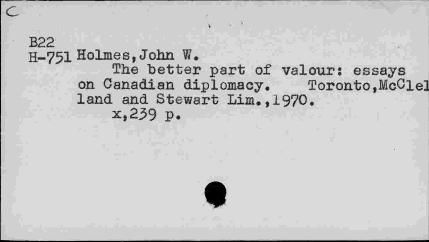 ﻿B22
H-751 Holmes, John W.
The better part of valours essays on Canadian diplomacy. Toronto,McClel land and Stewart Lim.,1970.
x,239 P.